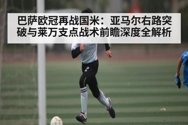 巴萨欧冠再战国米：亚马尔右路突破与莱万支点战术前瞻深度全解析