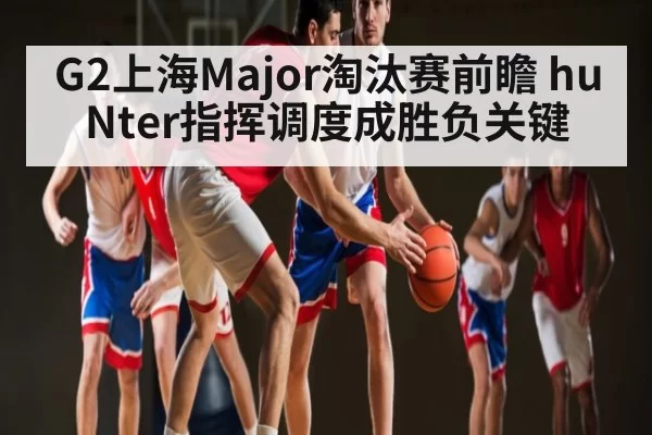G2上海Major淘汰赛前瞻 huNter指挥调度成胜负关键